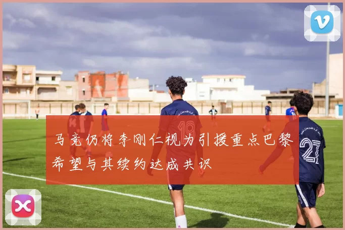 马竞仍将李刚仁视为引援重点巴黎希望与其续约达成共识