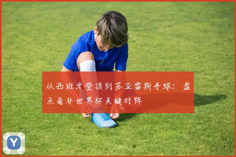 从西班牙登顶到苏亚雷斯手球:盘点南非世界杯关键对阵