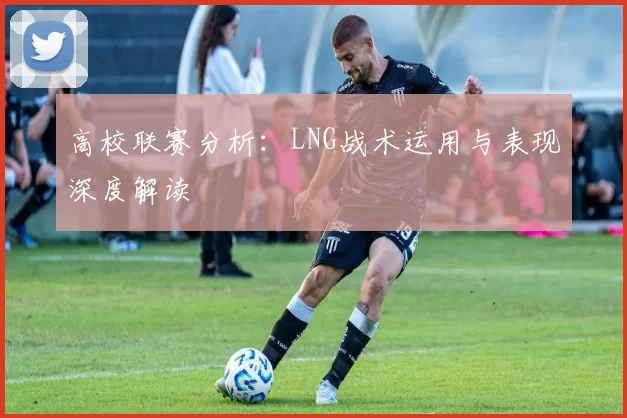 高校联赛分析:LNG战术运用与表现深度解读
