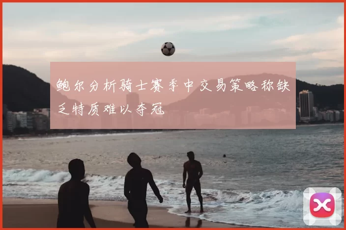 鲍尔分析骑士赛季中交易策略称缺乏特质难以夺冠