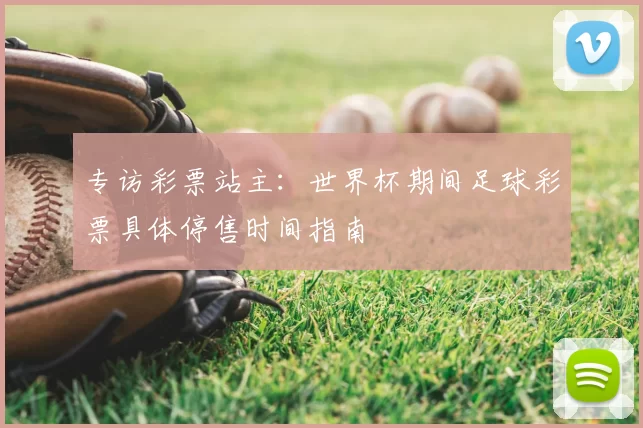 专访彩票站主：世界杯期间足球彩票具体停售时间指南