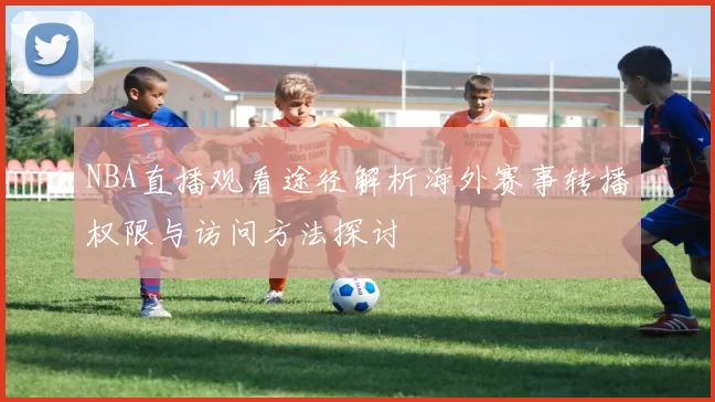 NBA直播观看途径解析海外赛事转播权限与访问方法探讨