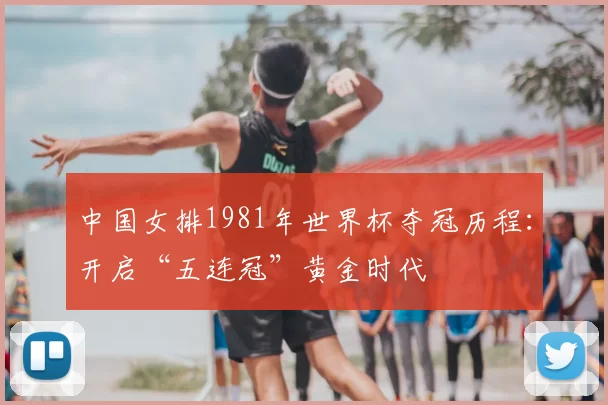 中国女排1981年世界杯夺冠历程:开启“五连冠”黄金时代