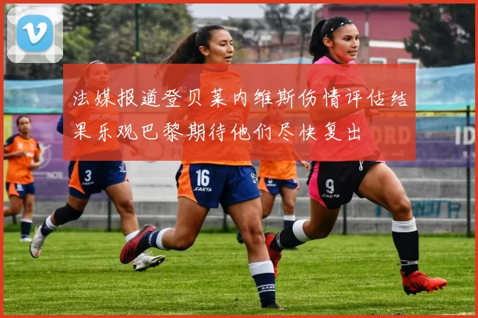 法媒报道登贝莱内维斯伤情评估结果乐观巴黎期待他们尽快复出