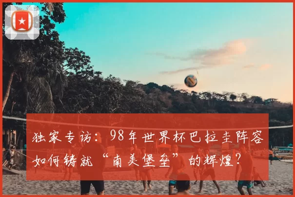 独家专访:98年世界杯巴拉圭阵容如何铸就“南美堡垒”的辉煌?
