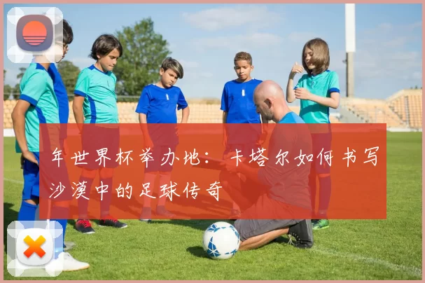 年世界杯举办地：卡塔尔如何书写沙漠中的足球传奇