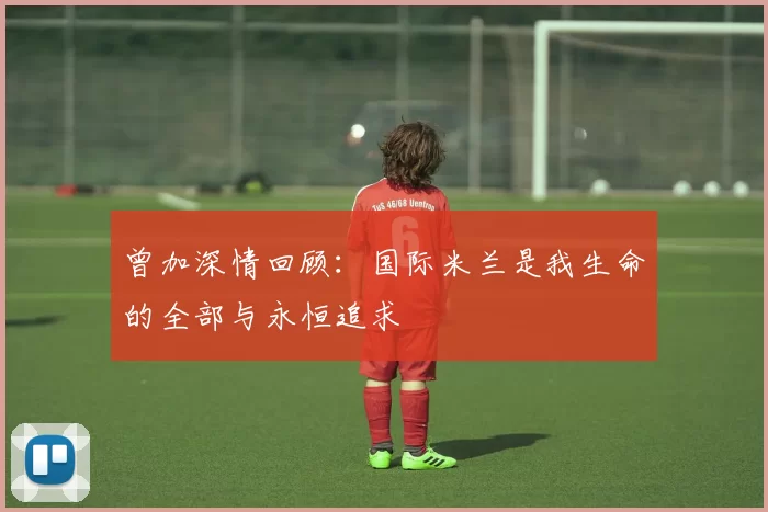 曾加深情回顾：国际米兰是我生命的全部与永恒追求