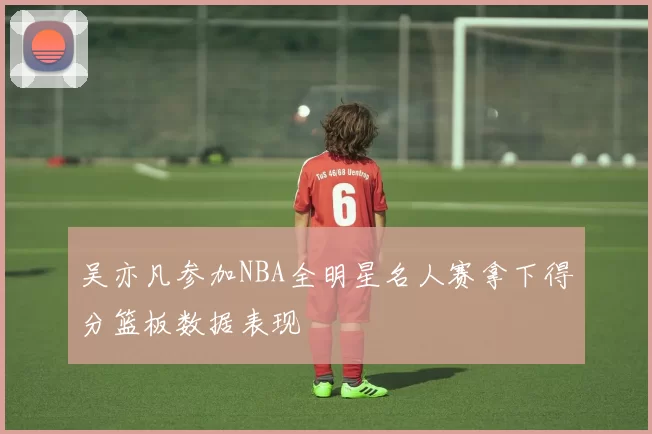 吴亦凡参加NBA全明星名人赛拿下得分篮板数据表现