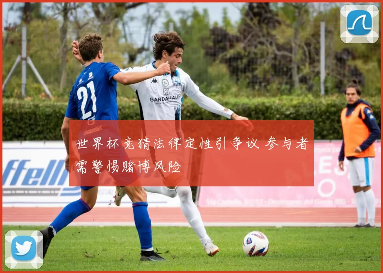 世界杯竞猜法律定性引争议 参与者需警惕赌博风险