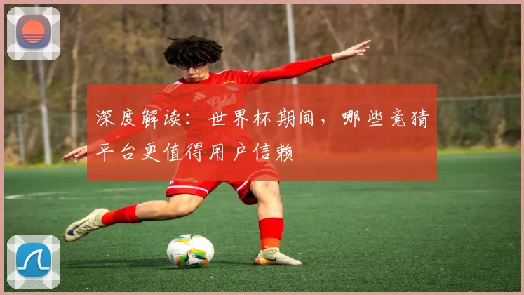 深度解读:世界杯期间,哪些竞猜平台更值得用户信赖
