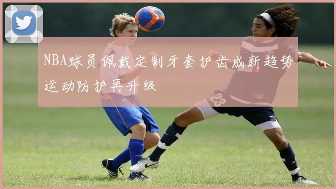 NBA球员佩戴定制牙套护齿成新趋势运动防护再升级