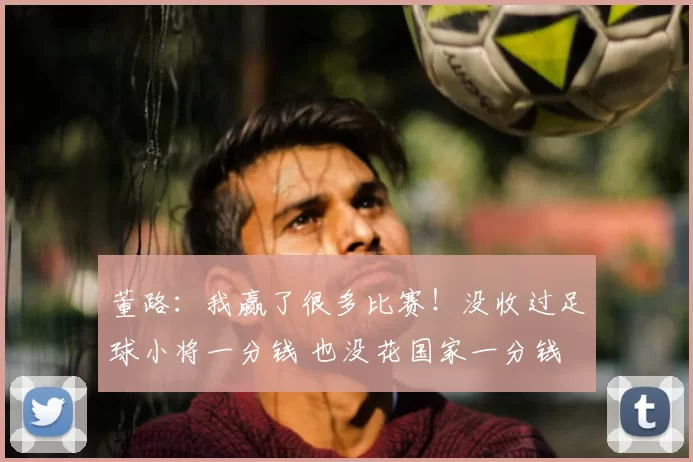 董路:我赢了很多比赛!没收过足球小将一分钱 也没花国家一分钱