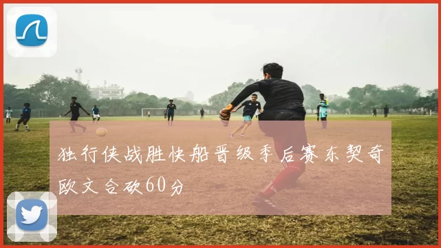 独行侠战胜快船晋级季后赛东契奇欧文合砍60分
