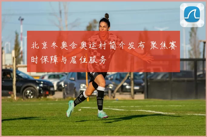 北京冬奥会奥运村简介发布 聚焦赛时保障与居住服务