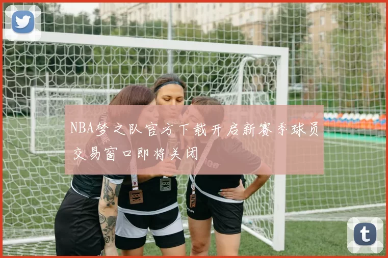 NBA梦之队官方下载开启新赛季球员交易窗口即将关闭