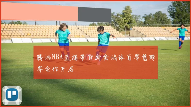 腾讯NBA直播带货新尝试体育零售跨界合作开启