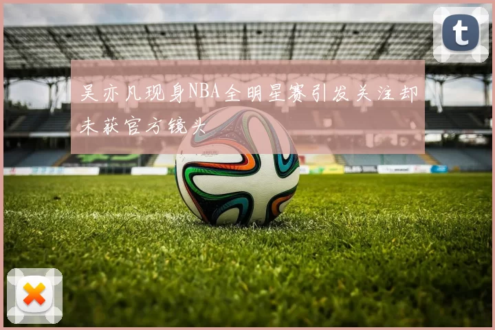 吴亦凡现身NBA全明星赛引发关注却未获官方镜头