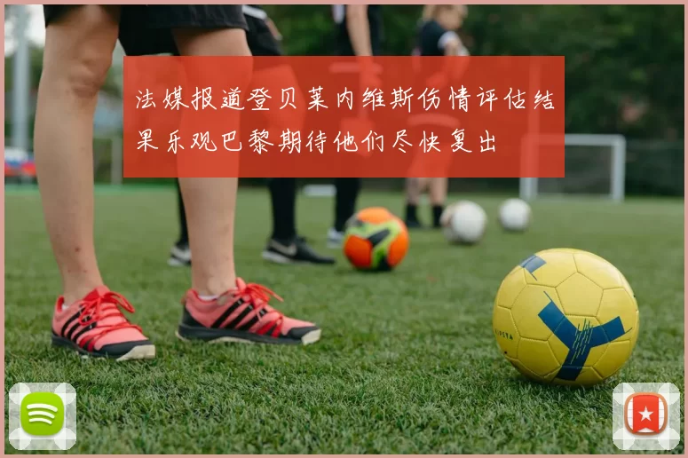 法媒报道登贝莱内维斯伤情评估结果乐观巴黎期待他们尽快复出