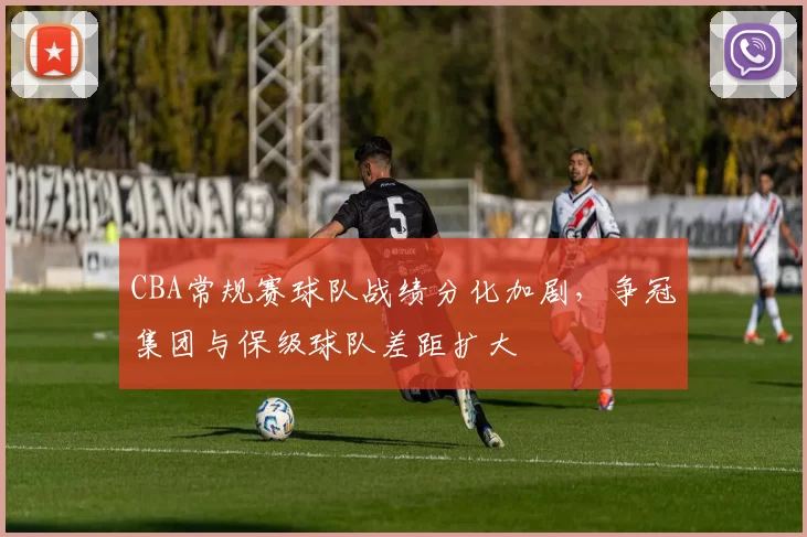 CBA常规赛球队战绩分化加剧，争冠集团与保级球队差距扩大