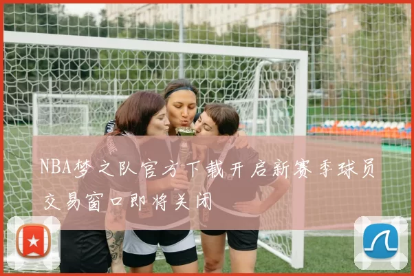 NBA梦之队官方下载开启新赛季球员交易窗口即将关闭
