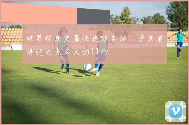 世界杯历史最快进球专访：亲历者讲述电光石火的11秒