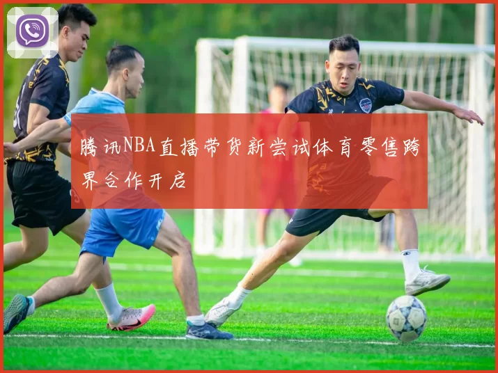 腾讯NBA直播带货新尝试体育零售跨界合作开启