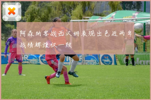 阿森纳客战西汉姆表现出色近两年战绩辉煌仅一败