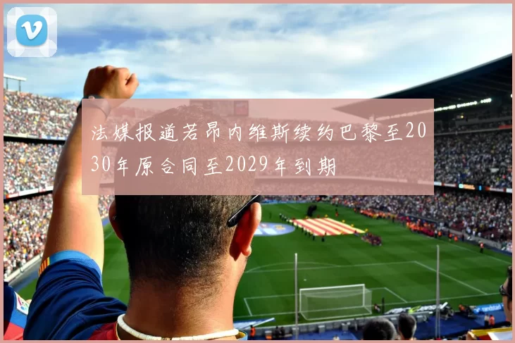 法媒报道若昂内维斯续约巴黎至2030年原合同至2029年到期