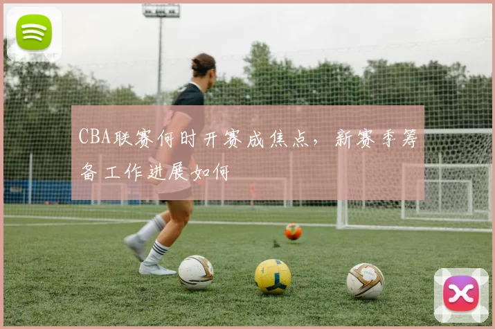 CBA联赛何时开赛成焦点，新赛季筹备工作进展如何