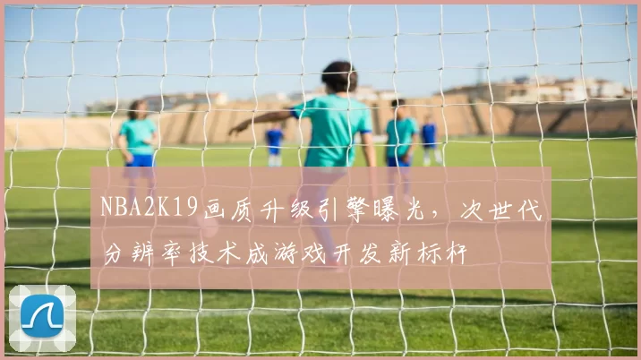 NBA2K19画质升级引擎曝光，次世代分辨率技术成游戏开发新标杆