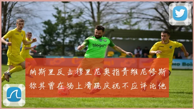 纳斯里反击穆里尼奥指责维尼修斯称其曾在场上滑跪庆祝不应评论他人