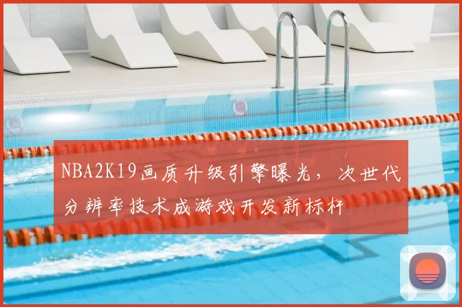 NBA2K19画质升级引擎曝光，次世代分辨率技术成游戏开发新标杆