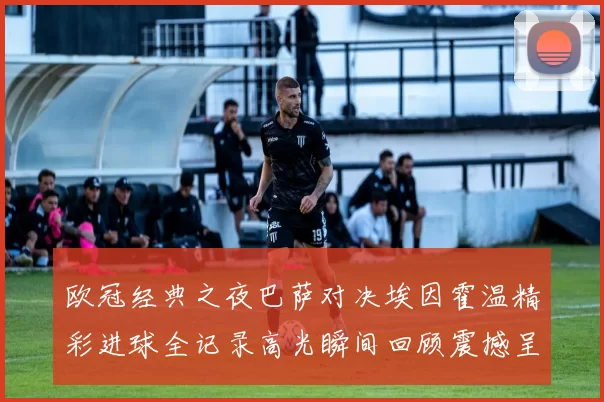 欧冠经典之夜巴萨对决埃因霍温精彩进球全记录高光瞬间回顾震撼呈现