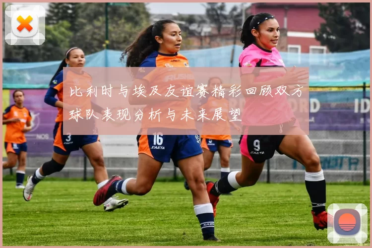 比利时与埃及友谊赛精彩回顾双方球队表现分析与未来展望