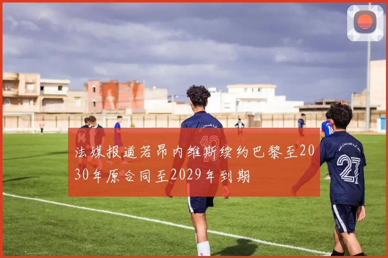法媒报道若昂内维斯续约巴黎至2030年原合同至2029年到期