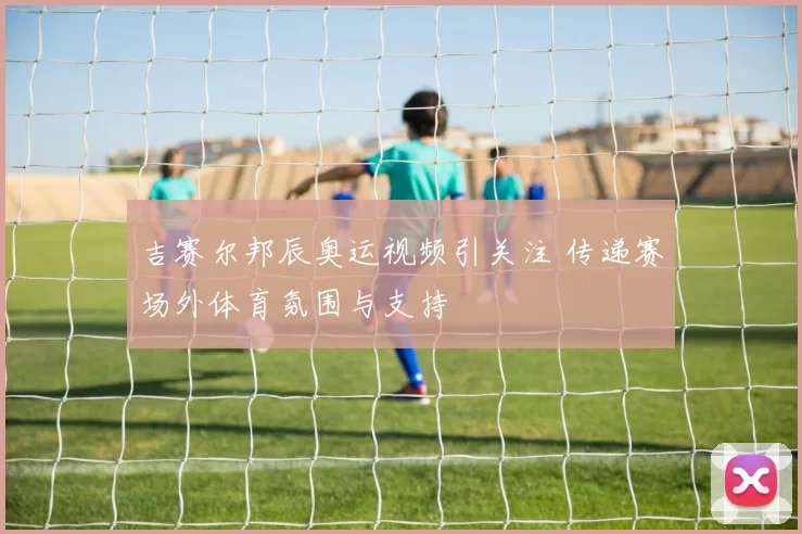 吉赛尔邦辰奥运视频引关注 传递赛场外体育氛围与支持