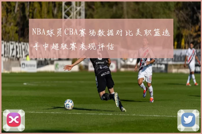 NBA球员CBA赛场数据对比美职篮选手中超联赛表现评估