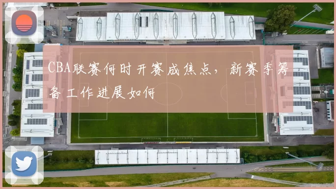 CBA联赛何时开赛成焦点，新赛季筹备工作进展如何