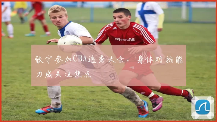 张宁参加CBA选秀大会,身体对抗能力成关注焦点