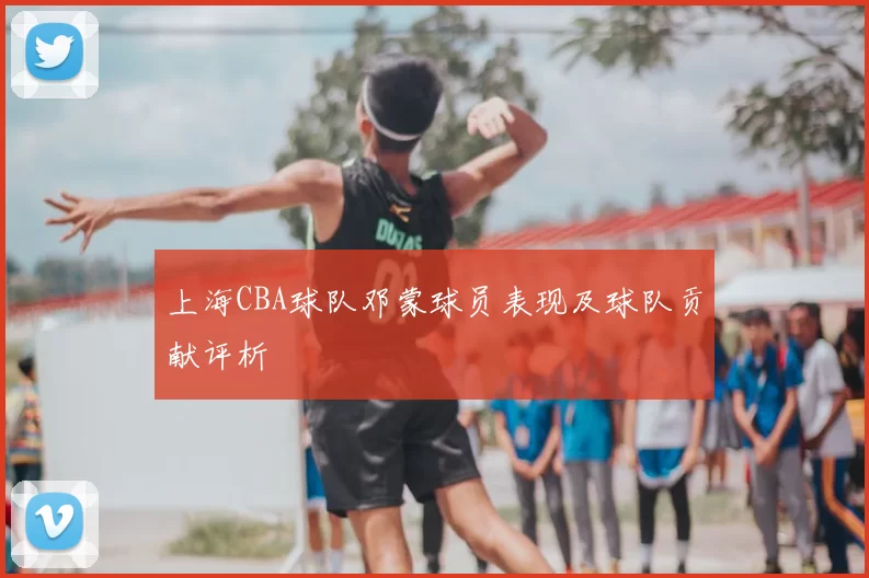 上海CBA球队邓蒙球员表现及球队贡献评析