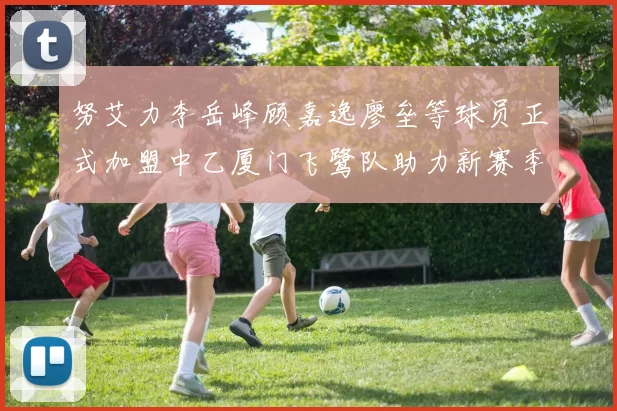 努艾力李岳峰顾嘉逸廖垒等球员正式加盟中乙厦门飞鹭队助力新赛季
