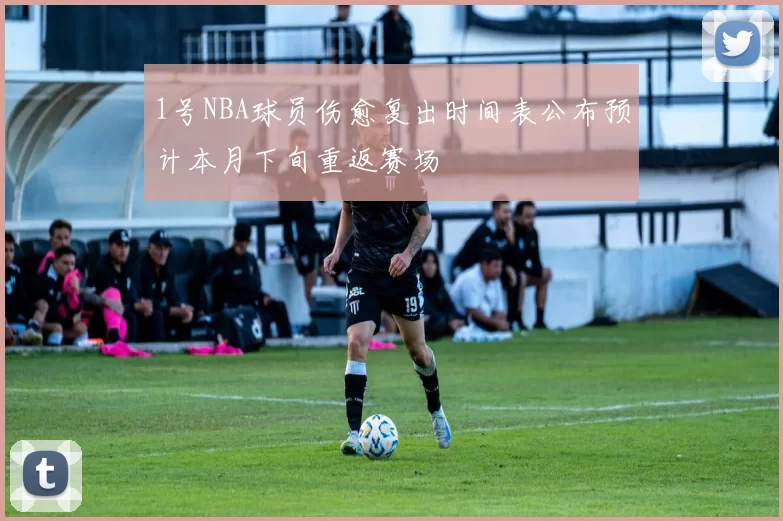 1号NBA球员伤愈复出时间表公布预计本月下旬重返赛场