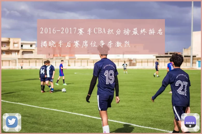 2016-2017赛季CBA积分榜最终排名揭晓季后赛席位争夺激烈