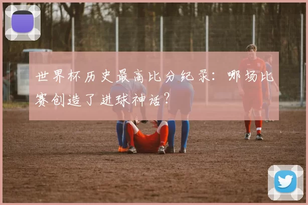 世界杯历史最高比分纪录:哪场比赛创造了进球神话?
