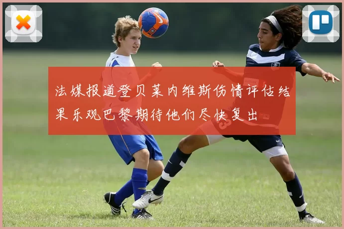 法媒报道登贝莱内维斯伤情评估结果乐观巴黎期待他们尽快复出