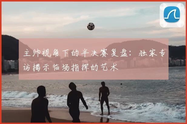 主帅视角下的半决赛复盘:独家专访揭示临场指挥的艺术