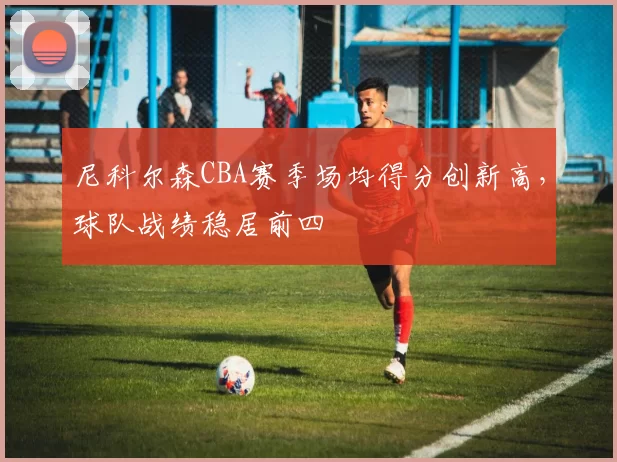 尼科尔森CBA赛季场均得分创新高，球队战绩稳居前四