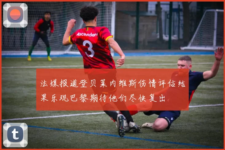 法媒报道登贝莱内维斯伤情评估结果乐观巴黎期待他们尽快复出