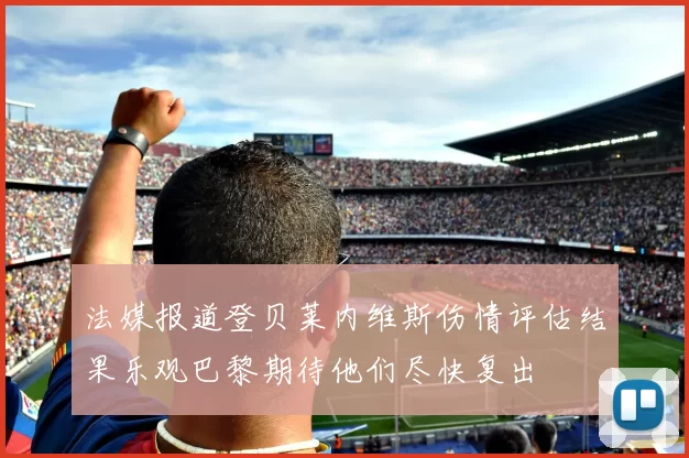 法媒报道登贝莱内维斯伤情评估结果乐观巴黎期待他们尽快复出