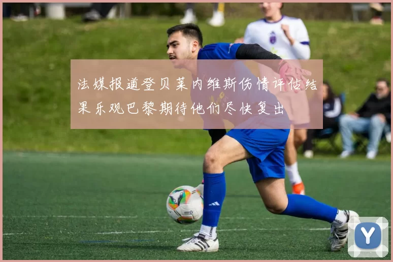法媒报道登贝莱内维斯伤情评估结果乐观巴黎期待他们尽快复出
